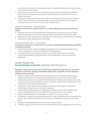 2
consistency of the report, and allowing the report to be published two days earlier each week
compared to manual creation
 Enhanced report performance by using Cognos best practices and working with database
administrators to develop necessary views, stored procedures, and indexes necessary to
support the report
 Developed training curriculum for police officers and executive-level users, which covered
canned reports and ad-hoc reporting through step-by-step instruction and case studies;
trained end users and trainers in face-to-face training sessions
McMahon Transportation – Report Developer
Designed and developed a suite of reports for a custom application using Telerik and Visual
Studio
 Gathered and documented detailed report requirements from business users; leveraged
Telerik functionality to recommend reporting solutions that best fit the business needs
 Integrated complex report features including charts, drill throughs, and conditional formatting
 Participated in Agile development methodology
DVG Internal Presales Demo – Lead Developer
Created a presales demo to demonstrate the company’s dashboarding and reporting capabilities
to potential customers
 Built and maintained a relational database using SQL Server, including stored procedures,
views, and indexes as necessary to support the reporting needs
 Leveraged SSRS and Visual Studio to create a suite of web-based reports, including a
customizable dashboard, analytical reports, drill through reports, and ad-hoc querying
capabilities
July 2010 – November 2012
Business Intelligence Specialist, Highbridge Capital Management
Managed a Cognos environment with over 200 canned reports and over 100 users from every
department in the firm, including Front Office, Middle Office, Back Office, Investor Relations,
Fund Accounting, and Legal
 Gathered and documented detailed report requirements from business users; leveraged
Cognos functionality to recommend reporting solutions that best fit the business needs
 Created data models from complex Oracle and SQL Server databases that defined cardinality
and join structure, defined calculations at the model level, created filters and parameters that
impacted the entire reporting environment
 Developed complex reports using conditional formatting, drill throughs, master/detail
relationships, multiple queries, and custom JavaScript
 Implemented and maintained over 1,000 report schedules using an SDK integration with
Autosys, automating reports to be emailed to users and archived on a file system
 Created automated alerts for tracking data anomalies, ETL issues, and bugs
 Maintained a complex user permissioning system in order to protect sensitive investment and
investor data, affecting authentication, data sources, model items, reports, and user folder
access
 Designed and implemented end-to-end disaster recovery testing
 Installed a Cognos 10 POC environment and conducted testing for upgrading the environment
 