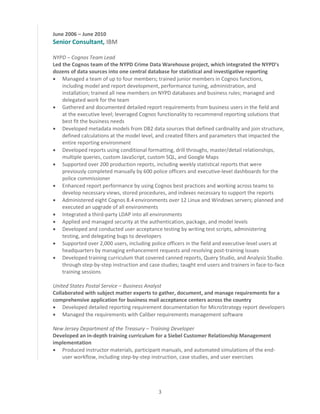 3
June 2006 – June 2010
Senior Consultant, IBM
NYPD – Cognos Team Lead
Led the Cognos team of the NYPD Crime Data Warehouse project, which integrated the NYPD’s
dozens of data sources into one central database for statistical and investigative reporting
 Managed a team of up to four members; trained junior members in Cognos functions,
including model and report development, performance tuning, administration, and
installation; trained all new members on NYPD databases and business rules; managed and
delegated work for the team
 Gathered and documented detailed report requirements from business users in the field and
at the executive level; leveraged Cognos functionality to recommend reporting solutions that
best fit the business needs
 Developed metadata models from DB2 data sources that defined cardinality and join structure,
defined calculations at the model level, and created filters and parameters that impacted the
entire reporting environment
 Developed reports using conditional formatting, drill throughs, master/detail relationships,
multiple queries, custom JavaScript, custom SQL, and Google Maps
 Supported over 200 production reports, including weekly statistical reports that were
previously completed manually by 600 police officers and executive-level dashboards for the
police commissioner
 Enhanced report performance by using Cognos best practices and working across teams to
develop necessary views, stored procedures, and indexes necessary to support the reports
 Administered eight Cognos 8.4 environments over 12 Linux and Windows servers; planned and
executed an upgrade of all environments
 Integrated a third-party LDAP into all environments
 Applied and managed security at the authentication, package, and model levels
 Developed and conducted user acceptance testing by writing test scripts, administering
testing, and delegating bugs to developers
 Supported over 2,000 users, including police officers in the field and executive-level users at
headquarters by managing enhancement requests and resolving post-training issues
 Developed training curriculum that covered canned reports, Query Studio, and Analysis Studio
through step-by-step instruction and case studies; taught end users and trainers in face-to-face
training sessions
United States Postal Service – Business Analyst
Collaborated with subject matter experts to gather, document, and manage requirements for a
comprehensive application for business mail acceptance centers across the country
 Developed detailed reporting requirement documentation for MicroStrategy report developers
 Managed the requirements with Caliber requirements management software
New Jersey Department of the Treasury – Training Developer
Developed an in-depth training curriculum for a Siebel Customer Relationship Management
implementation
 Produced instructor materials, participant manuals, and automated simulations of the end-
user workflow, including step-by-step instruction, case studies, and user exercises
 