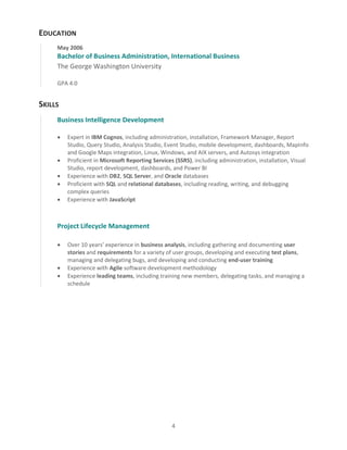 4
EDUCATION
May 2006
Bachelor of Business Administration, International Business
The George Washington University
GPA 4.0
SKILLS
Business Intelligence Development
 Expert in IBM Cognos, including administration, installation, Framework Manager, Report
Studio, Query Studio, Analysis Studio, Event Studio, mobile development, dashboards, MapInfo
and Google Maps integration, Linux, Windows, and AIX servers, and Autosys integration
 Proficient in Microsoft Reporting Services (SSRS), including administration, installation, Visual
Studio, report development, dashboards, and Power BI
 Experience with DB2, SQL Server, and Oracle databases
 Proficient with SQL and relational databases, including reading, writing, and debugging
complex queries
 Experience with JavaScript
Project Lifecycle Management
 Over 10 years’ experience in business analysis, including gathering and documenting user
stories and requirements for a variety of user groups, developing and executing test plans,
managing and delegating bugs, and developing and conducting end-user training
 Experience with Agile software development methodology
 Experience leading teams, including training new members, delegating tasks, and managing a
schedule
 