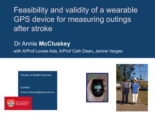 Feasibility and validity of a wearable
GPS device for measuring outings
after stroke
Dr Annie McCluskey
with A/Prof Louise Ada, A/Prof Cath Dean, Janine Vargas

Faculty of Health Sciences

Contact:
annie.mccluskey@sydney.edu.au

 
