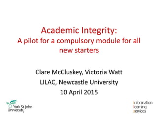 Academic Integrity:
A pilot for a compulsory module for all
new starters
Clare McCluskey, Victoria Watt
LILAC, Newcastle University
10 April 2015
 