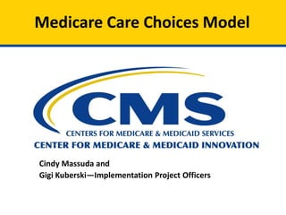 Medicare Care Choices Model
Cindy Massuda and
Gigi Kuberski—Implementation Project Officers
 