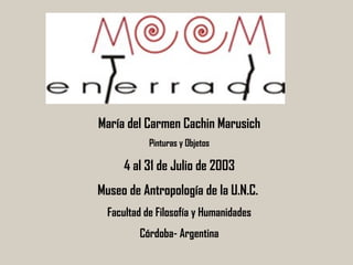 María del Carmen Cachin Marusich Pinturas y Objetos 4 al 31 de Julio de 2003 Museo de Antropología de la U.N.C.  Facultad de Filosofía y Humanidades Córdoba- Argentina 