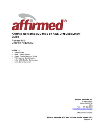 Affirmed Networks MCC MME on AWS CFN Deployment
Guide
Release 15.0
Updated: August2021
Inside …
 Prerequisites
 MME Cluster Subnets
 Create Cluster Resource Stack
 VM Instances Stack Creation
 Initial MME Cluster Configuration
 Jump Server (optional)
Affirmed Networks Inc.
35 Nagog Park
Acton, MA 01730
USA
Tel: +1-978-268-0800
www.affirmednetworks.com
A Microsoft Company
Affirmed Networks MCC MME CLI User Guide, Release 15.0
Revision: A
 