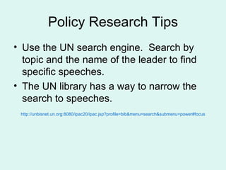 Policy Research Tips Use the UN search engine.  Search by topic and the name of the leader to find specific speeches. The UN library has a way to narrow the search to speeches. http://unbisnet.un.org:8080/ipac20/ipac.jsp?profile=bib&menu=search&submenu=power#focus 