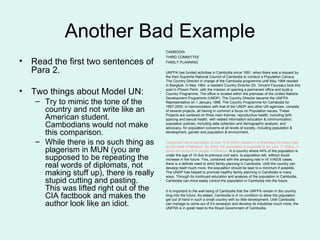 Another Bad Example Read the first two sentences of Para 2. Two things about Model UN: Try to mimic the tone of the country and not write like an American student.  Cambodians would not make this comparison. While there is no such thing as plagerism in MUN (you are supposed to be repeating the real words of diplomats, not making stuff up), there is really stupid cutting and pasting.  This was lifted right out of the CIA factbook and makes the author look like an idiot. CAMBODIA THIRD COMMITTEE FAMILY PLANNING UNFPA has funded activities in Cambodia since 1991, when there was a request by the then Supreme National Council of Cambodia to conduct a Population Census. The Country Director in charge of the Cambodia programme until May 1994 resided in Bangkok. In May 1994, a resident Country Director (Dr. Vincent Fauveau) took this post in Phnom Penh. with the mission of opening a permanent office and build a Country Programme. The office is located within the premises of the United Nations Development Programme (UNDP). The Country Director became the UNFPA Representative on 1   January 1996. The Country Programme for Cambodia for 1997-2000, in harmonization with that of the UNDP and other UN agencies, consists of several projects, all having in common a focus on Population issues. These Projects are centered on three main themes: reproductive health, including birth spacing and sexual health, with related information education & communication; population policies, including data collection and demographic analysis; and advocacy, for population concerns at all levels of society, including population & development, gender and population & environment. Cambodia has a population of over 10.8 million people in a landmass the same size as the state of Missouri. By 2025, the population is expected to be over 17 million, 4 times the amount of people in Missouri.  In a country where 44% of the population is under the age of 14 due to previous civil wars, to population will, without doubt increase in the future. This, combined with the amazing rise in HI V/AIDS cases. there is a definite need to strict family planning in Cambodia. Until the country can develop itself much more, the population should be kept to a minimum if possible. The UNDP has helped to promote healthy family planning in Cambodia is many ways. Through its continued education and analysis of the population in Cambodia, Cambodia can more easily control the population in Cambodia into the future. It is important to the well being of Cambodia that the UNFPA remain in the country long into the future. As stated, Cambodia is in no condition to allow the population get out of hand in such a small country with so little development. Until Cambodia can manage to come out of it’s recession and develop its industries much more, the UNFRA is in great need to the Royal Government of Cambodia. 