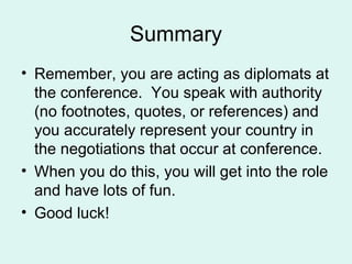 Summary Remember, you are acting as diplomats at the conference.  You speak with authority (no footnotes, quotes, or references) and you accurately represent your country in the negotiations that occur at conference. When you do this, you will get into the role and have lots of fun. Good luck! 
