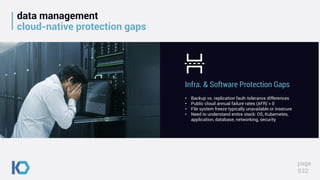 data management
cloud-native protection gaps
page
032
• Backup vs. replication fault-tolerance differences
• Public cloud annual failure rates (AFR) > 0
• File system freeze typically unavailable or insecure
• Need to understand entire stack: OS, Kubernetes,
application, database, networking, security
Infra. & Software Protection Gaps
 