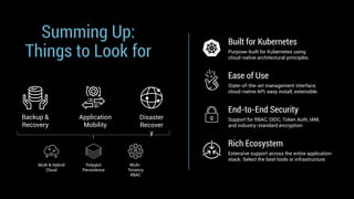 Summing Up:
Things to Look for
Backup &
Recovery
Disaster
Recover
y
Application
Mobility
Built for Kubernetes
Purpose-built for Kubernetes using
cloud-native architectural principles.
Rich Ecosystem
Extensive support across the entire application
stack. Select the best tools or infrastructure.
Ease of Use
State-of-the-art management interface;
cloud-native API, easy install, extensible.
End-to-End Security
Support for RBAC, OIDC, Token Auth, IAM,
and industry-standard encryption
Multi & Hybrid
Cloud
Polyglot
Persistence
Multi-
Tenancy
RBAC
 