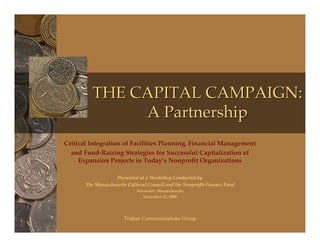 THE CAPITAL CAMPAIGN:
               A Partnership
Critical Integration of Facilities Planning, Financial Management
  and Fund-Raising Strategies for Successful Capitalization of
     Expansion Projects in Today’s Nonprofit Organizations

                   Presented at a Workshop Conducted by
       The Massachusetts Cultural Council and the Nonprofit Finance Fund
                             Worcester, Massachusetts
                               November 12, 2008




                       Trident Communications Group
 