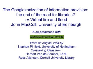 The Googlezonization of information provision:
the end of the road for libraries?
or Virtual fire and flood
John MacColl, University of Edinburgh
A co-production with
From an original idea by
Stephen Pinfield, University of Nottingham
Co-starring ideas from
Herbert Van de Sompel, LANL
Ross Atkinson, Cornell University Library
 