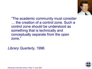 Edinburgh University Library, Friday 17 June 2005
“The academic community must consider
… the creation of a control zone. Such a
control zone should be understood as
something that is technically and
conceptually separate from the open
zone.”
Library Quarterly, 1996
 