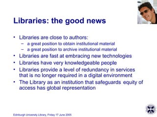 Edinburgh University Library, Friday 17 June 2005
Libraries: the good news
• Libraries are close to authors:
– a great position to obtain institutional material
– a great position to archive institutional material
• Libraries are fast at embracing new technologies
• Libraries have very knowledgeable people
• Libraries provide a level of redundancy in services
that is no longer required in a digital environment
• The Library as an institution that safeguards equity of
access has global representation
 