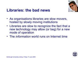 Edinburgh University Library, Friday 17 June 2005
Libraries: the bad news
• As organisations libraries are slow movers,
hosted by slowly moving institutions
• Libraries are slow to recognize the fact that a
new technology may allow (or beg) for a new
mode of operation
• The information world runs on Internet time
 
