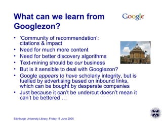 Edinburgh University Library, Friday 17 June 2005
What can we learn from
Googlezon?
• ‘Community of recommendation’:
citations & impact
• Need for much more content
• Need for better discovery algorithms
• Text-mining should be our business
• But is it sensible to deal with Googlezon?
• Google appears to have scholarly integrity, but is
fuelled by advertising based on inbound links,
which can be bought by desperate companies
• Just because it can’t be undercut doesn’t mean it
can’t be bettered …
 
