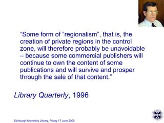 Edinburgh University Library, Friday 17 June 2005
“Some form of “regionalism”, that is, the
creation of private regions in the control
zone, will therefore probably be unavoidable
– because some commercial publishers will
continue to own the content of some
publications and will survive and prosper
through the sale of that content.”
Library Quarterly, 1996
 