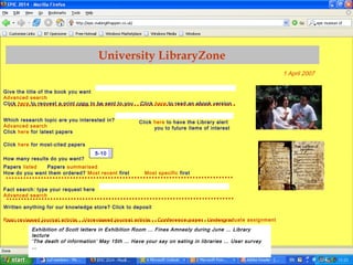 Edinburgh University Library, Friday 17 June 2005
Give the title of the book you want
Advanced search
Click here to request a print copy to be sent to you Click here to read an ebook version
Which research topic are you interested in?
Advanced search
Click here for latest papers
Click here for most-cited papers
How many results do you want?
Papers listed Papers summarised
How do you want them ordered? Most recent first Most specific first
Fact search: type your request here
Advanced search
Written anything for our knowledge store? Click to deposit
Peer-reviewed journal article Unreviewed journal article Conference paper Undergraduate assignment
University LibraryZone
Click here to have the Library alert
you to future items of interest
1 April 2007
5-10
Exhibition of Scott letters in Exhibition Room … Fines Amnesty during June … Library
lecture
‘The death of information’ May 15th … Have your say on eating in libraries … User survey
…
 