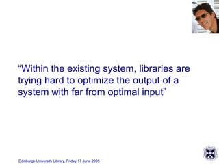 Edinburgh University Library, Friday 17 June 2005
“Within the existing system, libraries are
trying hard to optimize the output of a
system with far from optimal input”
 