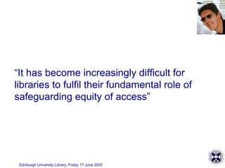 Edinburgh University Library, Friday 17 June 2005
“It has become increasingly difficult for
libraries to fulfil their fundamental role of
safeguarding equity of access”
 