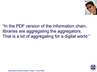 Edinburgh University Library, Friday 17 June 2005
“In the PDF version of the information chain,
libraries are aggregating the aggregators.
That is a lot of aggregating for a digital world.”
 