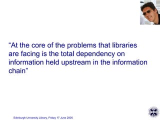 Edinburgh University Library, Friday 17 June 2005
“At the core of the problems that libraries
are facing is the total dependency on
information held upstream in the information
chain”
 