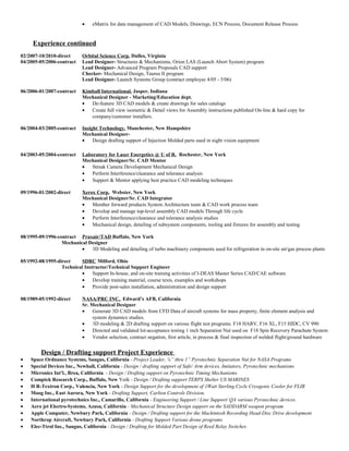• eMatrix for data management of CAD Models, Drawings, ECN Process, Document Release Process
Experience continued
02/2007-10/2010-direct Orbital Science Corp. Dulles, Virginia
04/2005-05/2006-contract Lead Designer- Structures & Mechanisms, Orion LAS (Launch Abort System) program
Lead Designer- Advanced Program Proposals CAD support
Checker- Mechanical Design, Taurus II program
Lead Designer- Launch Systems Group (contract employee 4/05 - 5/06)
06/2006-01/2007-contract Kimball International. Jasper, Indiana
Mechanical Designer - Marketing/Education dept.
• De-feature 3D CAD models & create drawings for sales catalogs
• Create full view isometric & Detail views for Assembly instructions published On-line & hard copy for
company/customer installers.
06/2004-03/2005-contract Insight Technology. Manchester, New Hampshire
Mechanical Designer-
• Design drafting support of Injection Molded parts used in night vision equipment
04/2003-05/2004-contract Laboratory for Laser Energetics @ U of R. Rochester, New York
Mechanical Designer/Sr. CAD Mentor
• Streak Camera Development Mechanical Design
• Perform Interference/clearance and tolerance analysis
• Support & Mentor applying best practice CAD modeling techniques
09/1996-01/2002-direct Xerox Corp. Webster, New York
Mechanical Designer/Sr. CAD Integrator
• Member forward products System Architecture team & CAD work process team
• Develop and manage top-level assembly CAD models Through life cycle
• Perform Interference/clearance and tolerance analysis studies
• Mechanical design, detailing of subsystem components, tooling and fixtures for assembly and testing
08/1995-09/1996-contract Praxair/TAD Buffalo, New York
Mechanical Designer
• 3D Modeling and detailing of turbo machinery components used for refrigeration in on-site air/gas process plants
05/1992-08/1995-direct SDRC Milford, Ohio
Technical Instructor/Technical Support Engineer
• Support In-house, and on-site training activities of I-DEAS Master Series CAD/CAE software
• Develop training material, course texts, examples and workshops
• Provide post-sales installation, administration and design support
08/1989-05/1992-direct NASA/PRC INC. Edward’s AFB, California
Sr. Mechanical Designer
• Generate 3D CAD models from CFD Data of aircraft systems for mass property, finite element analysis and
system dynamics studies.
• 3D modeling & 2D drafting support on various flight test programs. F18 HARV, F16 XL, F15 HIDC, CV 990
• Directed and validated lot-acceptance testing 1 inch Separation Nut used on F18 Spin Recovery Parachute System
• Vendor selection, contract negation, first article, in process & final inspection of welded flight/ground hardware
Design / Drafting support Project Experience
• Space Ordnance Systems, Saugus, California - Project Leader, ¼” thru 1” Pyrotechnic Separation Nut for NASA Programs
• Special Devices Inc., Newhall, California - Design / drafting support of Safe/ Arm devices, Imitators, Pyrotechnic mechanisms
• Micronics Int’l., Brea, California. - Design / Drafting support on Pyrotechnic Timing Mechanisms
• Comptek Research Corp., Buffalo, New York - Design / Drafting support TERPS Shelter US MARINES
• H R-Textron Corp., Valencia, New York - Design Support for the development of 1Watt Sterling Cycle Cryogenic Cooler for FLIR
• Moog Inc., East Aurora, New York - Drafting Support, Carlton Controls Division.
• International pyrotechnics Inc., Camarillo, California - Engineering Support / Line Support/ QA various Pyrotechnic devices.
• Aero jet Electro-Systems, Azusa, California - Mechanical Structure Design support on the SADDARM weapon program
• Apple Computer, Newbury Park, California - Design / Drafting support for the Mackintosh Recording Head-Disc Drive development
• Northrop Aircraft, Newbury Park, California - Drafting Support Various drone programs
• Elec-Ttrol Inc., Saugus, California - Design / Drafting for Molded Part Design of Reed Relay Switches
 