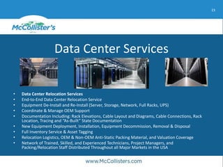23
Data Center Services
• Data Center Relocation Services
• End-to-End Data Center Relocation Service
• Equipment De-Install and Re-Install (Server, Storage, Network, Full Racks, UPS)
• Coordinate & Manage OEM Support
• Documentation Including: Rack Elevations, Cable Layout and Diagrams, Cable Connections, Rack
Location, Tracing and “As-Built” State Documentation
• New Equipment Deployment, Installation, Equipment Decommission, Removal & Disposal
• Full Inventory Service & Asset Tagging
• Relocation Logistics, OEM & Non-OEM Anti-Static Packing Material, and Valuation Coverage
• Network of Trained, Skilled, and Experienced Technicians, Project Managers, and
Packing/Relocation Staff Distributed Throughout all Major Markets in the USA
 