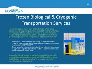 25
Frozen Biological & Cryogenic
Transportation Services
Few items require more care and attention when being
moved than biological specimens, kept at freezing, ultra-low,
or refrigerated temperatures is critical to maintaining the
overall integrity of samples. With a fleet of trailers that are
specially engineered for temperature-dependent transport
• McCollister’s is capable of transporting a range of different
research experiments, chemicals and bio agents at temperatures
ranging from -112° F to 39° F.
• These specialty trailers, combined with our extensive experience
in high-value logistics operations, enables McCollister’s to even
move entire labs at one time.
An excellent track record of transportation in the scientific
community means customers can be 100% confident using
McCollister’s to handle their highly sensitive scientific
experiments and operations.
 