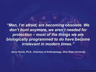 “Men, I’m afraid, are becoming obsolete. We
don’t hunt anymore, we aren’t needed for
protection – most of the things we are
biologically programmed to do have become
irrelevant in modern times.”
-Gene Poirier, Ph.D., Chairman of Anthropology, Ohio State University
https://www.flickr.com/photos/chiaralily/6965585554
 