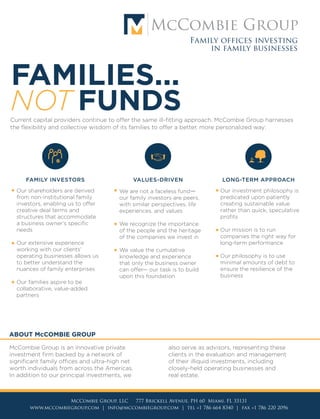 FAMILY OFFICES INVESTING
IN FAMILY BUSINESSES
NOT FUNDS
FAMILIES...
Current capital providers continue to offer the same ill-fitting approach. McCombie Group harnesses
the flexibility and collective wisdom of its families to offer a better, more personalized way:
McCombie Group is an innovative private
investment firm backed by a network of
significant family offices and ultra-high net
worth individuals from across the Americas.
In addition to our principal investments, we
also serve as advisors, representing these
clients in the evaluation and management
of their illiquid investments, including
closely-held operating businesses and
real estate.
ABOUT McCOMBIE GROUP
VALUES-DRIVEN
We are not a faceless fund—
our family investors are peers,
with similar perspectives, life
experiences, and values
We recognize the importance
of the people and the heritage
of the companies we invest in
We value the cumulative
knowledge and experience
that only the business owner
can offer— our task is to build
upon this foundation
LONG-TERM APPROACH
Our investment philosophy is
predicated upon patiently
creating sustainable value
rather than quick, speculative
profits
Our mission is to run
companies the right way for
long-term performance
Our philosophy is to use
minimal amounts of debt to
ensure the resilience of the
business
Peers and partners to
our network of families,
who command billions
in net worth
LEADERSHIP TEAM
NAME
DAVID W.
McCOMBIE III
JD, Harvard Law School;
BA, University of Miami
Agribusiness; Heavy Equipment;
Food and Beverage;
Corporate Strategy
JAY S.
LIPSEY
BS, The Wharton School
(University of Pennsylvania)
Industrials; Manufacturing;
Real Estate; Corporate Finance
EDUCATION NOTABLE EXPERIENCE CORE AREAS OF EXPERTISE
A private investment
firm by families, for
families…
McKinsey & Company, Management
Consultant; Citigroup Global Banking,
Associate; Licensed Attorney
Investment banker with focus on
middle-market, equity-sponsored
transactions; Real estate private equity;
Family construction business
McCombie Group, LLC 777 Brickell Avenue, PH 60 Miami, FL 33131
www.mccombiegroup.com | info@mccombiegroup.com | tel +1 786 664 8340 | fax +1 786 220 2096
McCombie Group, LLC 777 Brickell Avenue, PH 60 Miami, FL 33131
www.mccombiegroup.com | info@mccombiegroup.com | tel +1 786 664 8340 | fax +1 786 220 2096
FAMILY INVESTORS
Our shareholders are derived
from non-institutional family
investors, enabling us to offer
creative deal terms and
structures that accommodate
a business owner’s specific
needs
Our extensive experience
working with our clients’
operating businesses allows us
to better understand the
nuances of family enterprises
Our families aspire to be
collaborative, value-added
partners
Centrally headquartered in Miami,
McCombie Group is backed by a
network of significant families from
across the Americas that bring
more than just capital to an
investment. Cumulatively, our
families have a wide assortment of
business interests spanning various
sectors, asset classes, and
geographies. We uniquely add
value to each investment by
leveraging the collective knowledge, experience, and
influence of these investors— the same proven
capabilities that have contributed to the enduring
success of their own family enterprises.
We invest for the long-run and are open to exploring
creative deal structures that can uniquely address the
specific needs of everyone involved. As entrepreneurs
ourselves, we also actively assist portfolio holdings to
create long-term value.
 
