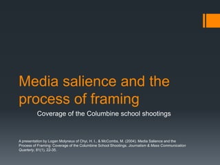Media salience and the process of framing Coverage of the Columbine school shootings A presentation by Logan Molyneux of Chyi, H. I., & McCombs, M. (2004). Media Salience and the Process of Framing: Coverage of the Columbine School Shootings. Journalism & Mass Communication Quarterly, 81(1), 22-35. 