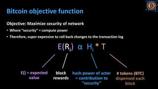 Bitcoin objective function
Objective: Maximize security of network
• Where “security” = compute power
• Therefore, super expensive to roll back changes to the transaction log
E(Ri) α Hi * T
E() = expected
value
# tokens (BTC)
dispensed each
block
block
rewards
hash power of actor
= contribution to
“security”
 