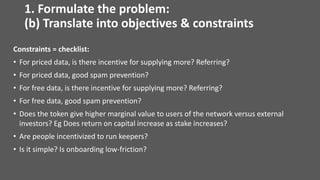 Constraints = checklist:
• For priced data, is there incentive for supplying more? Referring?
• For priced data, good spam prevention?
• For free data, is there incentive for supplying more? Referring?
• For free data, good spam prevention?
• Does the token give higher marginal value to users of the network versus external
investors? Eg Does return on capital increase as stake increases?
• Are people incentivized to run keepers?
• Is it simple? Is onboarding low-friction?
1. Formulate the problem:
(b) Translate into objectives & constraints
 