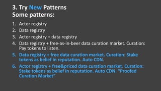 3. Try New Patterns
Some patterns:
1. Actor registry
2. Data registry
3. Actor registry + data registry
4. Data registry + free-as-in-beer data curation market. Curation:
Pay tokens to listen.
5. Data registry + free data curation market. Curation: Stake
tokens as belief in reputation. Auto CDN.
6. Actor registry + free&priced data curation market. Curation:
Stake tokens as belief in reputation. Auto CDN. “Proofed
Curation Market”
 