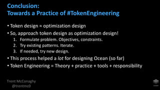 Trent McConaghy
@trentmc0
• Token design ≈ optimization design
• So, approach token design as optimization design!
1. Formulate problem. Objectives, constraints.
2. Try existing patterns. Iterate.
3. If needed, try new design.
• This process helped a lot for designing Ocean (so far)
• Token Engineering = Theory + practice + tools + responsibility
Conclusion:
Towards a Practice of #TokenEngineering
 