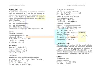 Positive Displacement Machines Designed by Sir Engr. Masood Khan
PROBLEM: 12.3:
A single-stage, single-acting air compressor running at
1000 rpm delivers air at 25 bar. For this purpose the
induction and free air conditions can be taken as 1.013 bar
and 15 C, and the FAD as 0.25 m3
/min. The clearance
volume is 3% of the swept volume and the stroke/bore ratio
is 1.2/1. Calculate:
(i) the bore and stroke;
(ii) the volumetric efficiency;
(iii) the indicated power;
(iv) The isothermal efficiency.
Take the index of compression and re-expansion as 1.3.8
GIVEN:
Speed = N = 1000 rpm.
Delivery Pressure = P2 = 25 bar
Induction & FAD are:
P = P1 = 1.013 bar, T= T1 = 15 C
FAD = Vo
= 0.25 m3
/min
Vc = 0.03 Vs, L /d = 1.2
REQUIRED:
Bore = d =? Stroke = L =?
Volumetric Efficiency = ηv =?
Isothermal Effeiency = ηiso =?
Indicated Power = Pi =?
SOLUTION:
We know that:Swept Volume = Volume of Stroke
Vs = π d2
L / 4, L = 1.2d So, Vs = π d2
1.2 d / 4
d = (Vs x 4 / 1.2 π)1/3
----------(1)
Vo
= Va – Vd = 0.25 m3
/ min
(Va – Vd) / cycle = V’
/ N = 0.25/1000
Va – Vd = 0.25 x 10-3
m3
/cycle.
Va = Vs + Vc = Vs + 0.03 Vs = 1.03 Vs
Now Vd = Vc(P2/P1)1/n
-----------------(2)
So, Vd = 0.3533 Vs
From (2) Va – Vd = 0.25x10-3
m3
/cycle
Vs = 0.3694 x 10-3
m3
/ cycle
Putting in (1): d = 73.16 mm
L/d = 1.2 ⇒ L = 1.2 d = 87.8 mm
Volumetric Efficiency:
ηv = FAD / Vs ----------------------------(3)
FAD / cycle = (FAD/min) / (cycles / min)
= 0.25/1000 = 0.25 x 10-3
m3
/cycle
So, ηv = 0.676 = 67.6 %
Now Pi = (n/n-1) P1Vo
[(P2/P1)n-1
/n
–1] = 2 KW
Isothemal Efficiency:
ηiso = Isothermal Power / Indicated Power = Piso / Pin.
Piso = P1Vo
ln Pi / P1 = 1.353 KW
Putting values:ηiso = 67.67 %
PROBLEM 12.4:
The compressor of problem 12.3 has actual induction
conditions of 1 bar and 40 C, and the delivery pressure is
25 bars. Taking the bore and stroke as calculated in
problem 12.3, calculate the FAD Referred to 1.013 bar and
15 C and the indicated power required. Calculate also the
volumetric efficiency and compare it with that of 12.3.
GIVEN:
As in Problem 12.03
Induction Conditions
P1 = 1 bar T1 = 40C = 313K
P2 = 25 bar L/d = 1.2
 