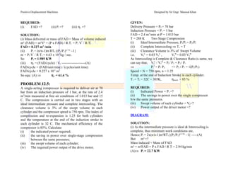 Positive Displacement Machines Designed by Sir Engr. Masood Khan
REQUIRED:
(i). FAD =? (ii) Pi =? (iii) ηv =?
SOLUTION:
(i) Mass delivered or mass of FAD = Mass of volume induced
mo
(FAD) = mo
Vo
= (P x FAD) / R.T. = P1 V’
/ R T1
FAD = 0.227 m3
/min
(ii) Pi = (n/n-1)m’
RT1{(P2/P1)n-1/n
–1}
m’
= P1 V’
/ R T1 = 4.63 x 10-3
kg / sec.
So Pi = 1.985 KW
(iii) ηv = (FAD/cycle) / Vs ---------------------(A)
FAD/cycle = (FAD/unit time) / (cycles/unit time)
FAD/cycle = 0.227 x 10-3
m3
So equ: (A) ⇒ ηv = 61.4 %
PROBLEM 12.5:
A single-acting compressor is required to deliver air at 70
bar from an induction pressure of 1 bar, at the rate of 2.4
m3
/min measured at free air conditions of 1.013 bar and 15
C. The compression is carried out in two stages with an
ideal intermediate pressure and complete intercooling. The
clearance volume is 3% of the swept volume in each
cylinder and the compressor speed is 750 rpm. The index of
compression and re-expansion is 1.25 for both cylinders
and the temperature at the end of the induction stroke in
each cylinder is 32 C. The mechanical efficiency of the
compressor is 85%. Calculate:
(i) the indicated power required;
(ii) the saving in power over single-stage compression
between the same pressures;
(iii) the swept volume of each cylinder;
(iv) The required power output of the drive motor.
GIVEN:
Delivery Pressure = P2 = 70 bar
Induction Pressure = P1 = 1 bar
FAD = 2.4 m3
/min at P = 1.013 bar
T = 288 K Two Stage Compression
(i) Ideal Intermediate Pressure, Pi/P1 = P2/Pi
(ii) Complete Intercooling ⇒ T1 = T
(iii) Clearance Volume is 3% of Swept Volume
i.e. Vc
L
= 0.03 Vs
L
, Vc
H
= 0.03 Vs
H
As Intercooling is Complete & Clearance Ratio is same, we
can say that; Vs
L
/ Vs
H
= Pi / P1 = P2 / Pi
⇒ Pi
2
= P1 P2 => P2 / P1 = √(P2/P1)
Speed = N = 750 rpm, n = 1.25
Temp. at the end of Induction Stroke in each cylinder.
T1 = Ti = 32C = 305K, ηmech. = 85 %
REQUIRED:
(i) Indicated Power = Pi =?
(ii) The savings in power over the single compressor
b/w the same pressures.
(iii) Swept volume of each cylinder = Vs=?
(iv) Power output of the driver motor =?
DIAGRAM:
SOLUTION:
(i) As the intermediate pressure is ideal & Intercooling is
complete, thus minimum work conditions are,
Hence; Pi = 2x(n/n-1)mo
RT1{(P2/P1)n-1/2n
–1} -----(A)
But mo
=?
Mass induced = Mass of FAD
mo
= mo
FAD = P x FAD / R T = 2.94 kg/min
(A)⇒ Pi = 22.7 KW
 