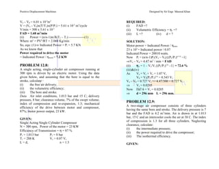 Positive Displacement Machines Designed by Sir Engr. Masood Khan
Va – Vd = 6.01 x 10-3
m3
V = (Va – Vd)x(T/T1)x(P/P1) = 5.61 x 10-3
m3
/cycle
V/min = 300 x 5.61 x 10-3
FAD = 1.68 m3
/min
(ii) Power = (n/n-1)m’
R(T2 – T1) --------------(1)
Where mo
= PVo
/RT = 2.068 Kg/min
So, equ: (1)⇒ Indicated Power = Pi = 5.7 KN
As we know that
Power required to drive the motor
= Indicated Power / ηmech.= 7.2 KW
PROBLEM 12.8:
A single acting, single-cylinder air compressor running at
300 rpm is driven by an electric motor. Using the data
given below, and assuming that the bore is equal to the
stroke, calculate:
(i) the free air delivery;
(ii) the volumetric efficiency;
(iii) The bore and stroke.
Data Air inlet conditions, 1.013 bar and 15 C; delivery
pressure, 8 bar; clearance volume, 7% of the swept volume;
index of compression and re-expansion, 1.3; mechanical
efficiency of the drive between motor and compressor,
87%; motor power output, 23 kW.
GIVEN:
Single Acting Single Cylinder Compressor
N = 300 rpm, Power of the motor = 23 KW
Efficiency of Transmission = η = 87 %
P1 = 1.013 bar P2 = 8 bar
T1 = 288 K Vc = 0.07 Vs
L = d, n = 1.3
REQUIRED:
(i) FAD =?
(ii) Volumetric Efficiency = ηv =?
(iii) L =? (iv) d = ?
SOLUTION:
Motor power = Indicated Power / ηtrans.
23 x 103
= Indicated power / 0.87
Indicated Power = 20010 watts.
Now Pi = (n/n-1)P1(Va – Vd){(P2/P1)n-1/n
–1}
⇒Va – Vd = 4.47 m3
/ min = FAD
(ii) ηv = 1 – Vc/Vs{(P2/P1)1/n
–1} = 72.6 %
(iii)&(iv)
As Va = Vs + Vc = 1.07 Vs
Vd = Vc(P2/P1)1/n
= 0.343 Vs
Va – Vd = 0.727 Vs =>4.47/300 = 0.727 Vs
⇒ Vs = 0.0205
Now Πd3
/4 = Vs = 0.0205
⇒ d = 296 mm L = 296 mm.
PROBLEM 12.9:
A two-stage air compressor consists of three cylinders
having the same bore and stroke. The delivery pressure is 7
bar and the FAD is 4.2 m3
/min. Air is drawn in at 1.013
bar, 15 C and an intercooler cools the air at 38 C. The index
of compression is 1.3 for all three cylinders. Neglecting
clearance, calculate:
(i) the intermediate pressure;
(ii) the power required to drive the compressor;
(iii) The isothermal efficiency.
GIVEN:
 