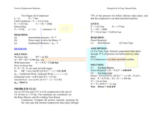 Positive Displacement Machines Designed by Sir Engr. Masood Khan
Two Stages Air-Compressor
L = d P2 = 7 bar
FAD Conditions = V’
1 = 4.2 m3
/min
P1 = 1.013 bar T1 = 15C = 288K
Intercooling
T2 = 311K, n = 1.3, clearance = 0
REQUIRED:
(a) Intermediate pressure = Pi =?
(b) Power reqd. to drive the Motor =?
(c) Isothermal Efficiency = ηiso. =?
DIAGRAM:
SOLUTION:
We know that PVo
= mo
RT
mo
= PVo
/ RT = 0.086 Kg / sec
With Intercooler Pi = √ P1P2 = √ 2.66 bar
Now we know that
Pi / P1 = P2 / Pi, are same for both stages.
So I.P. = (n/n-1)mo
RT{(P2/P1)n-1/n
– 1} = 15.3 KW
ηiso. = Isothermal Work / Indicated Work ------------- (1)
Isothermal work = mo
RT1ln(P2/P1) = 137 KJ
Indicated Work = (n/n-1)mo
RT1{(P2/P1)n-1/n
–1} = 15.3 KJ
ηiso. = 89.8 %
PROBLEM 12.12:
Air at 1.013 bar and 15 C is to be compressed at the rate of
5.6 m3
/min to 1.75 bar. Two machines are considered: (a)
the Roots Blower; and (b) a sliding Vane Rotary
Compressor. Compare the powers required, assuming for
the vane type that internal compression takes place through
75% of the pressure rise before delivery takes place, and
that the compressor is an ideal uncooled machine.
GIVEN:
P1 = 1.013 bar P2 = 1.75 bar
T1 = 15C = 288K
Vo
= 5.6 m3
/min = 5.6/60 m3
/sec
REQUIRED:
Power Required;
(1) Root Blower (2) Vane Type
ASSUMPTION:
(1) For Vane Type, Internal compression takes place
through 75 % of pressure rise before delivery takes
place.
(2) Compressor is an ideal uncooled machine.
SOLUTION:
(1) For Root Blower
Power Required = (P2 – P1)xVo
= 6.88 KW
(2) For Vane Type
Power = (r/r-1) P1Vo1 {(Pi/P1)r-1/r
–1}+(P2 – P1)xVo
2
Here Pi = 0.75 (P2 – P1) + P1 = 1.566 bar
Vo
1 = 5.6 m3
/min
Vo
i = Vo
1 (Pi/P1)1/r
= 4.1 bar
Now Power = 5.64 KW
 