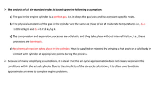  The analysis of all air-standard cycles is based upon the following assumption:
a) The gas in the engine cylinder is a perfect gas, i.e. it obeys the gas laws and has constant specific heats.
b) The physical constants of the gas in the cylinder are the same as those of air at moderate temperatures i.e., Cp =
1.005 kJ/kg K and Cv = 0.718 kJ/kg K.
c) The compression and expansion processes are adiabatic and they take place without internal friction, i.e., these
processes are isentropic.
d) No chemical reaction takes place in the cylinder. Heat is supplied or rejected by bringing a hot body or a cold body in
contact with cylinder at appropriate points during the process.
 Because of many simplifying assumptions, it is clear that the air-cycle approximation does not closely represent the
conditions within the actual cylinder. Due to the simplicity of the air-cycle calculation, it is often used to obtain
approximate answers to complex engine problems.
 