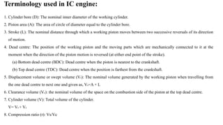 Terminology used in IC engine:
1. Cylinder bore (D): The nominal inner diameter of the working cylinder.
2. Piston area (A): The area of circle of diameter equal to the cylinder bore.
3. Stroke (L): The nominal distance through which a working piston moves between two successive reversals of its direction
of motion.
4. Dead centre: The position of the working piston and the moving parts which are mechanically connected to it at the
moment when the direction of the piston motion is reversed (at either end point of the stroke).
(a) Bottom dead centre (BDC): Dead centre when the piston is nearest to the crankshaft.
(b) Top dead centre (TDC): Dead centre when the position is farthest from the crankshaft.
5. Displacement volume or swept volume (Vs): The nominal volume generated by the working piston when travelling from
the one dead centre to next one and given as, Vs=A × L
6. Clearance volume (Vc): the nominal volume of the space on the combustion side of the piston at the top dead centre.
7. Cylinder volume (V): Total volume of the cylinder.
V= Vs + Vc
8. Compression ratio (r): Vs/Vc
 