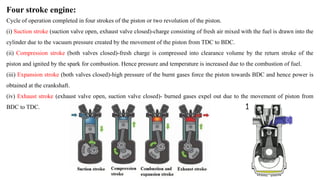 Four stroke engine:
Cycle of operation completed in four strokes of the piston or two revolution of the piston.
(i) Suction stroke (suction valve open, exhaust valve closed)-charge consisting of fresh air mixed with the fuel is drawn into the
cylinder due to the vacuum pressure created by the movement of the piston from TDC to BDC.
(ii) Compression stroke (both valves closed)-fresh charge is compressed into clearance volume by the return stroke of the
piston and ignited by the spark for combustion. Hence pressure and temperature is increased due to the combustion of fuel.
(iii) Expansion stroke (both valves closed)-high pressure of the burnt gases force the piston towards BDC and hence power is
obtained at the crankshaft.
(iv) Exhaust stroke (exhaust valve open, suction valve closed)- burned gases expel out due to the movement of piston from
BDC to TDC.
 