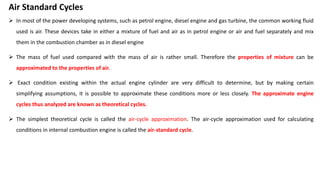 Air Standard Cycles
 In most of the power developing systems, such as petrol engine, diesel engine and gas turbine, the common working fluid
used is air. These devices take in either a mixture of fuel and air as in petrol engine or air and fuel separately and mix
them in the combustion chamber as in diesel engine
 The mass of fuel used compared with the mass of air is rather small. Therefore the properties of mixture can be
approximated to the properties of air.
 Exact condition existing within the actual engine cylinder are very difficult to determine, but by making certain
simplifying assumptions, it is possible to approximate these conditions more or less closely. The approximate engine
cycles thus analyzed are known as theoretical cycles.
 The simplest theoretical cycle is called the air-cycle approximation. The air-cycle approximation used for calculating
conditions in internal combustion engine is called the air-standard cycle.
 