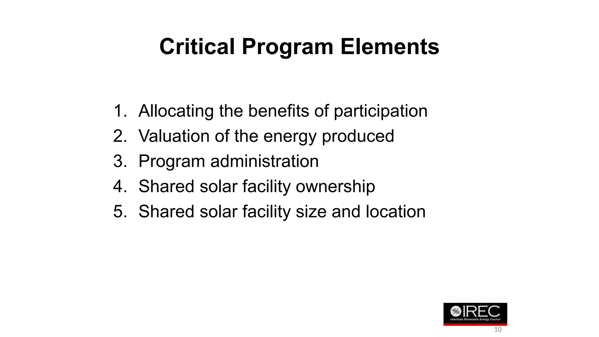 Critical Program Elements 
1. Allocating the benefits of participation 
2. Valuation of the energy produced 
3. Program administration 
4. Shared solar facility ownership 
5. Shared solar facility size and location 
10 
 