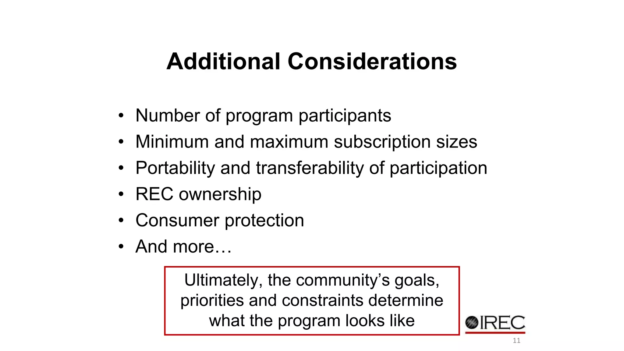 Additional Considerations 
• Number of program participants 
• Minimum and maximum subscription sizes 
• Portability and transferability of participation 
• REC ownership 
• Consumer protection 
• And more… 
Ultimately, the community’s goals, 
priorities and constraints determine 
what the program looks like 
11 
 