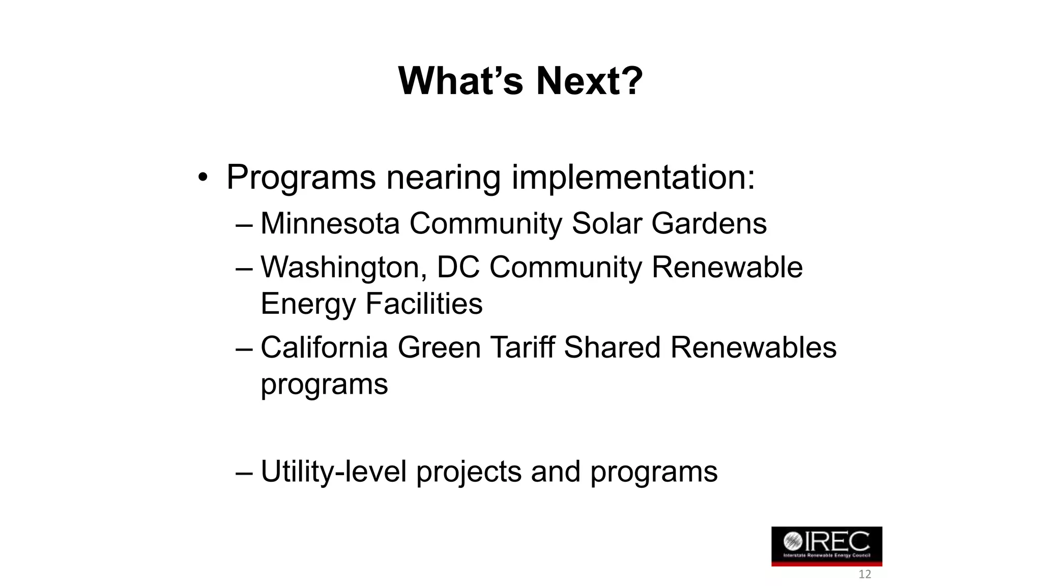 What’s Next? 
• Programs nearing implementation: 
– Minnesota Community Solar Gardens 
– Washington, DC Community Renewable 
Energy Facilities 
– California Green Tariff Shared Renewables 
programs 
– Utility-level projects and programs 
12 
 