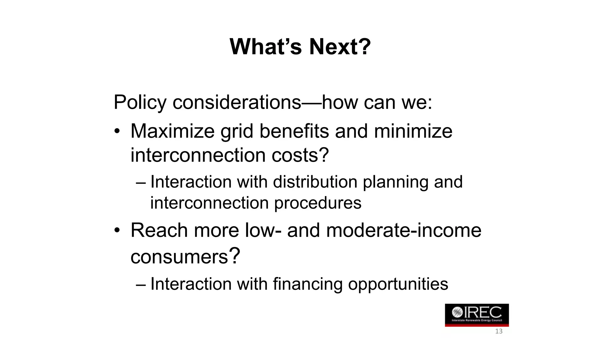 What’s Next? 
Policy considerations—how can we: 
• Maximize grid benefits and minimize 
interconnection costs? 
– Interaction with distribution planning and 
interconnection procedures 
• Reach more low- and moderate-income 
consumers? 
– Interaction with financing opportunities 
13 
 