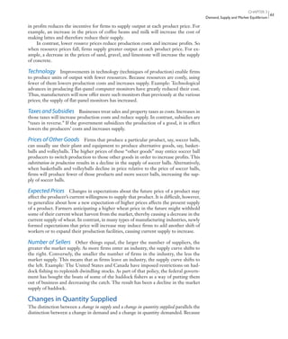 CHAPTER 3
Demand, Supply, and Market Equilibrium
61
in profits reduces the incentive for firms to supply output at each product price. For
example, an increase in the prices of coffee beans and milk will increase the cost of
making lattes and therefore reduce their supply.
In contrast, lower resource prices reduce production costs and increase profits. So
when resource prices fall, firms supply greater output at each product price. For ex-
ample, a decrease in the prices of sand, gravel, and limestone will increase the supply
of concrete.
Technology Improvements in technology (techniques of production) enable firms
to produce units of output with fewer resources. Because resources are costly, using
fewer of them lowers production costs and increases supply. Example: Technological
advances in producing flat-panel computer monitors have greatly reduced their cost.
Thus, manufacturers will now offer more such monitors than previously at the various
prices; the supply of flat-panel monitors has increased.
Taxes and Subsidies Businesses treat sales and property taxes as costs. Increases in
those taxes will increase production costs and reduce supply. In contrast, subsidies are
“taxes in reverse.” If the government subsidizes the production of a good, it in effect
lowers the producers’ costs and increases supply.
Prices of Other Goods Firms that produce a particular product, say, soccer balls,
can usually use their plant and equipment to produce alternative goods, say, basket-
balls and volleyballs. The higher prices of these “other goods” may entice soccer ball
producers to switch production to those other goods in order to increase profits. This
substitution in production results in a decline in the supply of soccer balls. Alternatively,
when basketballs and volleyballs decline in price relative to the price of soccer balls,
firms will produce fewer of those products and more soccer balls, increasing the sup-
ply of soccer balls.
Expected Prices Changes in expectations about the future price of a product may
affect the producer’s current willingness to supply that product. It is difficult, however,
to generalize about how a new expectation of higher prices affects the present supply
of a product. Farmers anticipating a higher wheat price in the future might withhold
some of their current wheat harvest from the market, thereby causing a decrease in the
current supply of wheat. In contrast, in many types of manufacturing industries, newly
formed expectations that price will increase may induce firms to add another shift of
workers or to expand their production facilities, causing current supply to increase.
Number of Sellers Other things equal, the larger the number of suppliers, the
greater the market supply. As more firms enter an industry, the supply curve shifts to
the right. Conversely, the smaller the number of firms in the industry, the less the
market supply. This means that as firms leave an industry, the supply curve shifts to
the left. Example: The United States and Canada have imposed restrictions on had-
dock fishing to replenish dwindling stocks. As part of that policy, the federal govern-
ment has bought the boats of some of the haddock fishers as a way of putting them
out of business and decreasing the catch. The result has been a decline in the market
supply of haddock.
Changes in Quantity Supplied
The distinction between a change in supply and a change in quantity supplied parallels the
distinction between a change in demand and a change in quantity demanded. Because
mcc11463_ch03_051-074.indd Page 61 11/28/11 9:10 AM user-f462mcc11463_ch03_051-074.indd Page 61 11/28/11 9:10 AM user-f462 /Volumes/201/MHBR251/mcc11463_disk1of1/0073511463/mcc11463_pagefiles/Volumes/201/MHBR251/mcc11463_disk1of1/0073511463/mcc11463_pagefiles
 