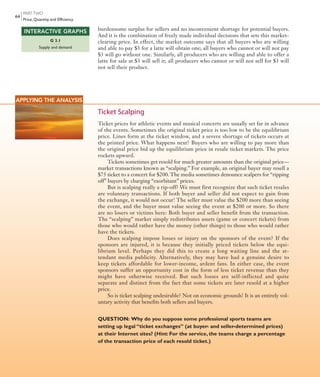 PARTTWO
Price, Quantity, and Efficiency
64
burdensome surplus for sellers and no inconvenient shortage for potential buyers.
And it is the combination of freely made individual decisions that sets this market-
clearing price. In effect, the market outcome says that all buyers who are willing
and able to pay $3 for a latte will obtain one; all buyers who cannot or will not pay
$3 will go without one. Similarly, all producers who are willing and able to offer a
latte for sale at $3 will sell it; all producers who cannot or will not sell for $3 will
not sell their product.
G 3.1
Supply and demand
INTERACTIVE GRAPHS
APPLYING THE ANALYSIS
Ticket Scalping
Ticket prices for athletic events and musical concerts are usually set far in advance
of the events. Sometimes the original ticket price is too low to be the equilibrium
price. Lines form at the ticket window, and a severe shortage of tickets occurs at
the printed price. What happens next? Buyers who are willing to pay more than
the original price bid up the equilibrium price in resale ticket markets. The price
rockets upward.
Tickets sometimes get resold for much greater amounts than the original price—
market transactions known as “scalping.” For example, an original buyer may resell a
$75 ticket to a concert for $200. The media sometimes denounce scalpers for “ripping
off” buyers by charging “exorbitant” prices.
But is scalping really a rip-off? We must first recognize that such ticket resales
are voluntary transactions. If both buyer and seller did not expect to gain from
the exchange, it would not occur! The seller must value the $200 more than seeing
the event, and the buyer must value seeing the event at $200 or more. So there
are no losers or victims here: Both buyer and seller benefit from the transaction.
The “scalping” market simply redistributes assets (game or concert tickets) from
those who would rather have the money (other things) to those who would rather
have the tickets.
Does scalping impose losses or injury on the sponsors of the event? If the
sponsors are injured, it is because they initially priced tickets below the equi-
librium  level. Perhaps they did this to create a long waiting line and the at-
tendant  media publicity. Alternatively, they may have had a genuine desire to
keep tickets affordable for lower-income, ardent fans. In either case, the event
sponsors suffer an opportunity cost in the form of less ticket revenue than they
might have otherwise received. But such losses are self-inflicted and quite
separate and distinct from the fact that some tickets are later resold at a higher
price.
So is ticket scalping undesirable? Not on economic grounds! It is an entirely vol-
untary activity that benefits both sellers and buyers.
QUESTION: Why do you suppose some professional sports teams are
setting up legal “ticket exchanges” (at buyer- and seller-determined prices)
at their Internet sites? (Hint: For the service, the teams charge a percentage
of the transaction price of each resold ticket.)
mcc11463_ch03_051-074.indd Page 64 11/28/11 9:10 AM user-f462mcc11463_ch03_051-074.indd Page 64 11/28/11 9:10 AM user-f462 /Volumes/201/MHBR251/mcc11463_disk1of1/0073511463/mcc11463_pagefiles/Volumes/201/MHBR251/mcc11463_disk1of1/0073511463/mcc11463_pagefiles
 
