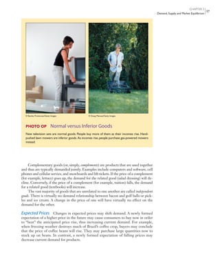 CHAPTER 3
Demand, Supply, and Market Equilibrium
57
Complementary goods (or, simply, complements) are products that are used together
and thus are typically demanded jointly. Examples include computers and software, cell
phones and cellular service, and snowboards and lift tickets. If the price of a complement
(for example, lettuce) goes up, the demand for the related good (salad dressing) will de-
cline. Conversely, if the price of a complement (for example, tuition) falls, the demand
for a related good (textbooks) will increase.
The vast majority of goods that are unrelated to one another are called independent
goods. There is virtually no demand relationship between bacon and golf balls or pick-
les and ice cream. A change in the price of one will have virtually no effect on the
demand for the other.
Expected Prices Changes in expected prices may shift demand. A newly formed
expectation of a higher price in the future may cause consumers to buy now in order
to “beat” the anticipated price rise, thus increasing current demand. For example,
when freezing weather destroys much of Brazil’s coffee crop, buyers may conclude
that the price of coffee beans will rise. They may purchase large quantities now to
stock up on beans. In contrast, a newly formed expectation of falling prices may
decrease current demand for products.
PHOTO OP Normal versus Inferior Goods
New television sets are normal goods. People buy more of them as their incomes rise. Hand-
pushed lawn mowers are inferior goods. As incomes rise,people purchase gas-powered mowers
instead.
© Bambu Producoes/Getty Images © Doug Menuez/Getty Images
mcc11463_ch03_051-074.indd Page 57 11/30/11 6:49 AM user-f462mcc11463_ch03_051-074.indd Page 57 11/30/11 6:49 AM user-f462 /Volumes/201/MHBR251/mcc11463_disk1of1/0073511463/mcc11463_pagefiles/Volumes/201/MHBR251/mcc11463_disk1of1/0073511463/mcc11463_pagefiles
 